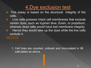  This assay is based on the structural integrity of the
cells.
 Live cells possess intact cell membranes that exclude
certain dyes, such as tryphan blue, Eosin, or propidium,
whereas dead cells would have lost membrane integrity.
 Hence they would take up the dyes while the live cells
exclude it.
METHOD:
1. Cell lines are counted, cultured and innoculated in 96
well plates as above.
20
 