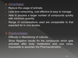  Advantages:
• Reduce the usage of animals.
• Less time consuming, cost effective & easy to manage
• Able to process a larger number of compounds quickly
with minimum quantity.
• Range of concentrations used are comparable to that
expected for in vivo studies.
 Disadvantages:
• Difficulty in Maintaining of cultures.
• Show Negative results for the compounds which gets
activated after body metabolism and vice versa.
Impossible to ascertain the Pharmacokinetics
23
 