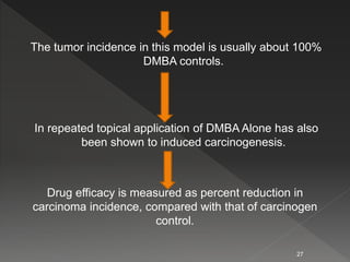 The tumor incidence in this model is usually about 100%
DMBA controls.
In repeated topical application of DMBA Alone has also
been shown to induced carcinogenesis.
27
Drug efficacy is measured as percent reduction in
carcinoma incidence, compared with that of carcinogen
control.
 