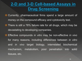 2-D and 3-D Cell-based Assays in
Drug Screening
 Currently, pharmaceutical firms spend a large amount of
money on the compound efficacy and cytotoxicity test.
 There is still a 78% failure rate for all drugs, which may be
devastating to developing companies.
 Effective compounds in vitro may be non-effective in vivo
for many reasons, including differences between in vitro
and in vivo target biology, interrelated biochemical
mechanism, metabolism, poor penetration into solid
tissues, etc.
34
 