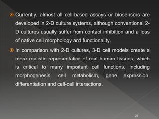  Currently, almost all cell-based assays or biosensors are
developed in 2-D culture systems, although conventional 2-
D cultures usually suffer from contact inhibition and a loss
of native cell morphology and functionality.
 In comparison with 2-D cultures, 3-D cell models create a
more realistic representation of real human tissues, which
is critical to many important cell functions, including
morphogenesis, cell metabolism, gene expression,
differentiation and cell-cell interactions.
35
 