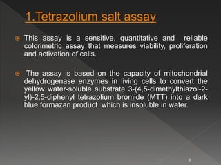  This assay is a sensitive, quantitative and reliable
colorimetric assay that measures viability, proliferation
and activation of cells.
 The assay is based on the capacity of mitochondrial
dehydrogenase enzymes in living cells to convert the
yellow water-soluble substrate 3-(4,5-dimethylthiazol-2-
yl)-2,5-diphenyl tetrazolium bromide (MTT) into a dark
blue formazan product which is insoluble in water.
9
 