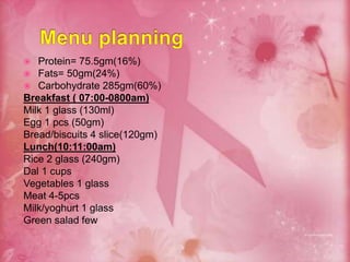  Protein= 75.5gm(16%)
 Fats= 50gm(24%)
 Carbohydrate 285gm(60%)
Breakfast ( 07:00-0800am)
Milk 1 glass (130ml)
Egg 1 pcs (50gm)
Bread/biscuits 4 slice(120gm)
Lunch(10:11:00am)
Rice 2 glass (240gm)
Dal 1 cups
Vegetables 1 glass
Meat 4-5pcs
Milk/yoghurt 1 glass
Green salad few
 
