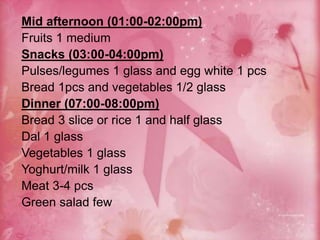 Mid afternoon (01:00-02:00pm)
Fruits 1 medium
Snacks (03:00-04:00pm)
Pulses/legumes 1 glass and egg white 1 pcs
Bread 1pcs and vegetables 1/2 glass
Dinner (07:00-08:00pm)
Bread 3 slice or rice 1 and half glass
Dal 1 glass
Vegetables 1 glass
Yoghurt/milk 1 glass
Meat 3-4 pcs
Green salad few
 