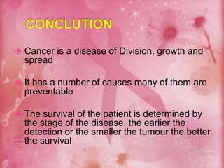  Cancer is a disease of Division, growth and
spread
 It has a number of causes many of them are
preventable
 The survival of the patient is determined by
the stage of the disease, the earlier the
detection or the smaller the tumour the better
the survival
 