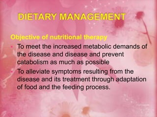 Objective of nutritional therapy
 To meet the increased metabolic demands of
the disease and disease and prevent
catabolism as much as possible
 To alleviate symptoms resulting from the
disease and its treatment through adaptation
of food and the feeding process.
 