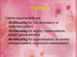 Calorie requirements are
 20-25kcal/kg for non ambulatory or
sedentary patient
 30-35kcal/kg for slightly hypermetabolic,
weight gain/anabolism
 40-45kcal/kg for hypermetabolic or severly
stressed patient, signicicant malabsorption.
 