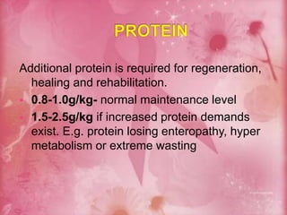 Additional protein is required for regeneration,
healing and rehabilitation.
 0.8-1.0g/kg- normal maintenance level
 1.5-2.5g/kg if increased protein demands
exist. E.g. protein losing enteropathy, hyper
metabolism or extreme wasting
 
