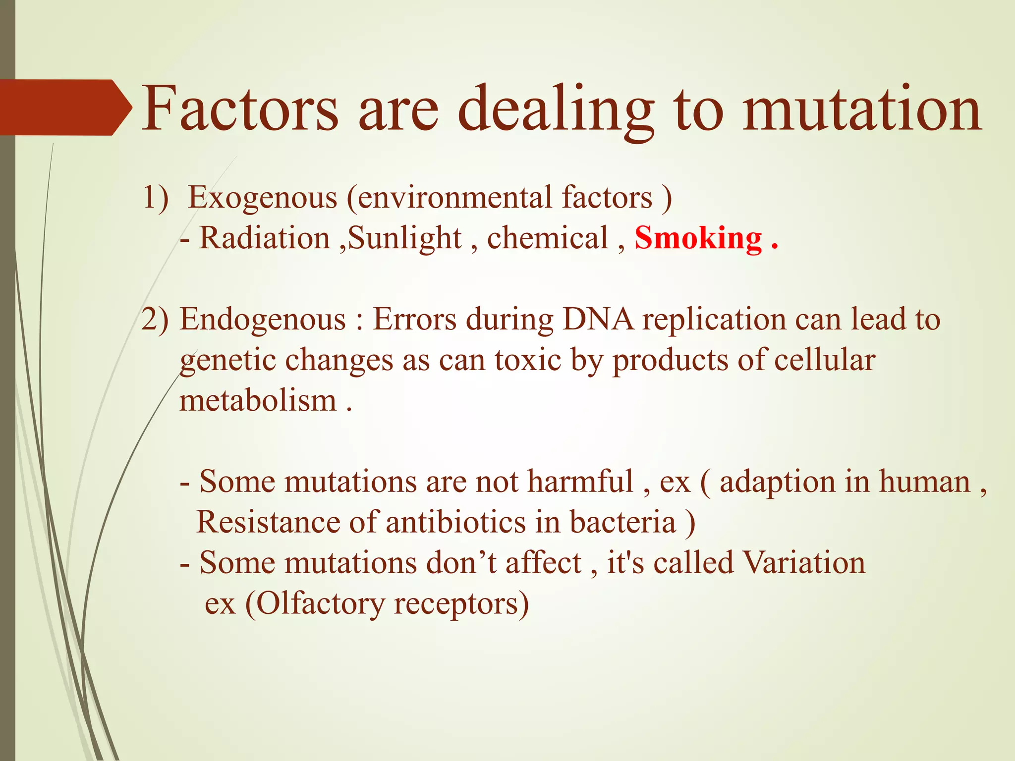 Factors are dealing to mutation
1) Exogenous (environmental factors )
- Radiation ,Sunlight , chemical , Smoking .
2) Endogenous : Errors during DNA replication can lead to
genetic changes as can toxic by products of cellular
metabolism .
- Some mutations are not harmful , ex ( adaption in human ,
Resistance of antibiotics in bacteria )
- Some mutations don’t affect , it's called Variation
ex (Olfactory receptors(
 