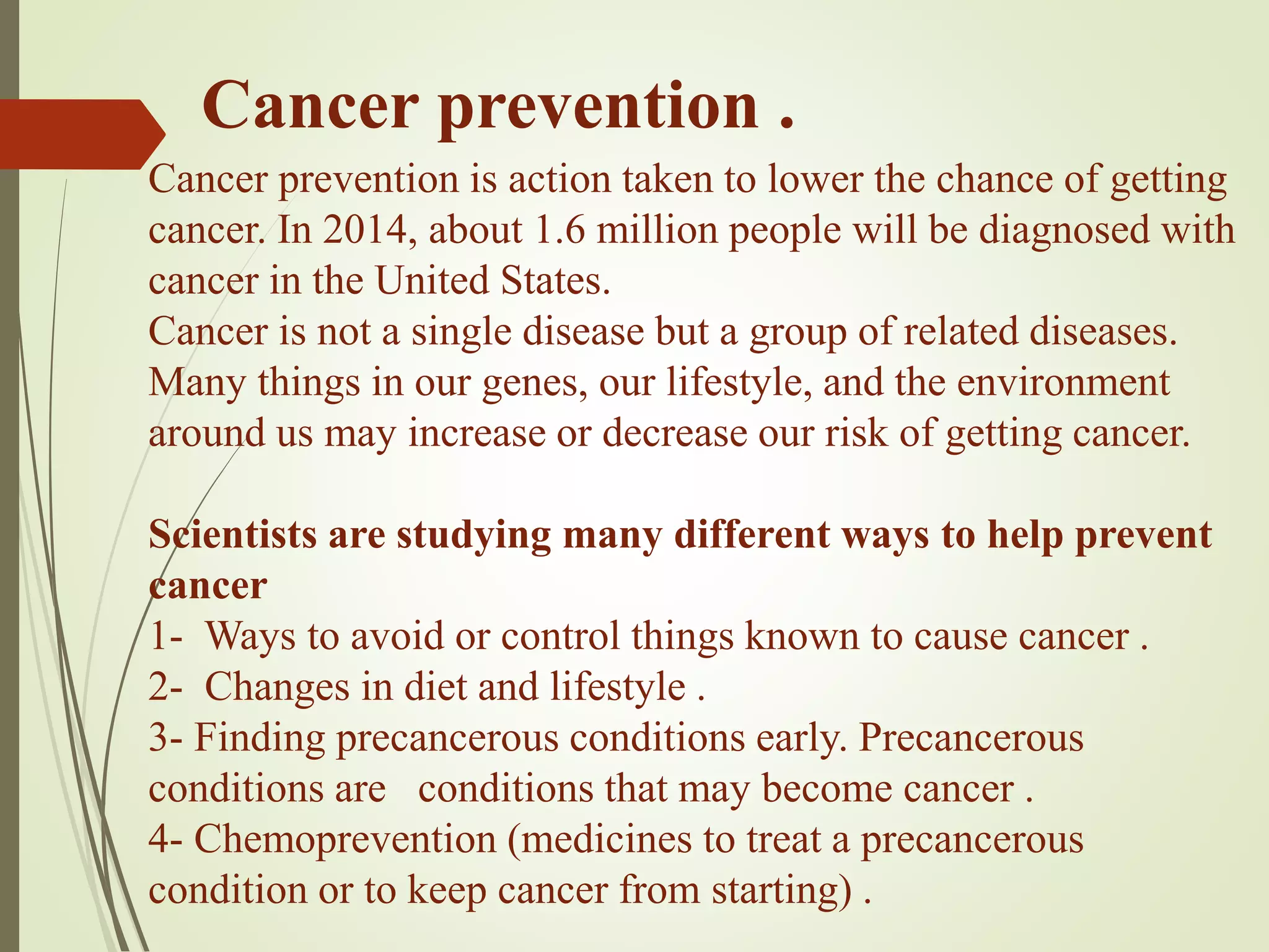 Cancer prevention .
Cancer prevention is action taken to lower the chance of getting
cancer. In 2014, about 1.6 million people will be diagnosed with
cancer in the United States.
Cancer is not a single disease but a group of related diseases.
Many things in our genes, our lifestyle, and the environment
around us may increase or decrease our risk of getting cancer.
Scientists are studying many different ways to help prevent
cancer
1- Ways to avoid or control things known to cause cancer .
2- Changes in diet and lifestyle .
3- Finding precancerous conditions early. Precancerous
conditions are conditions that may become cancer .
4- Chemoprevention (medicines to treat a precancerous
condition or to keep cancer from starting) .
 
