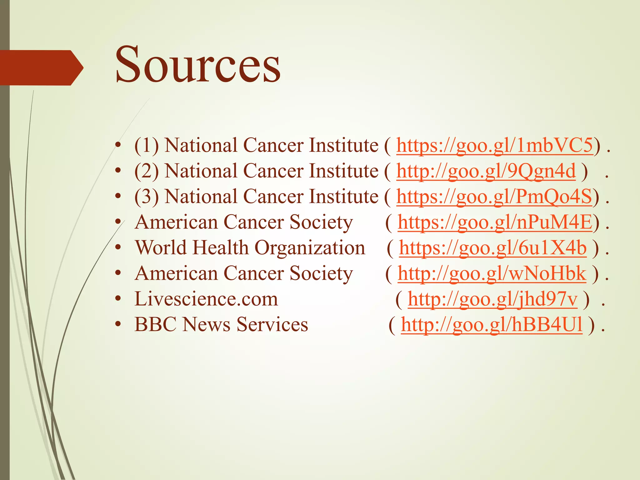Sources
• (1) National Cancer Institute ) https://goo.gl/1mbVC5) .
• (2) National Cancer Institute ( http://goo.gl/9Qgn4d ) .
• (3) National Cancer Institute ( https://goo.gl/PmQo4S) .
• American Cancer Society ( https://goo.gl/nPuM4E) .
• World Health Organization ( https://goo.gl/6u1X4b ) .
• American Cancer Society ( http://goo.gl/wNoHbk ) .
• Livescience.com ( http://goo.gl/jhd97v ) .
• BBC News Services ( http://goo.gl/hBB4Ul ) .
 