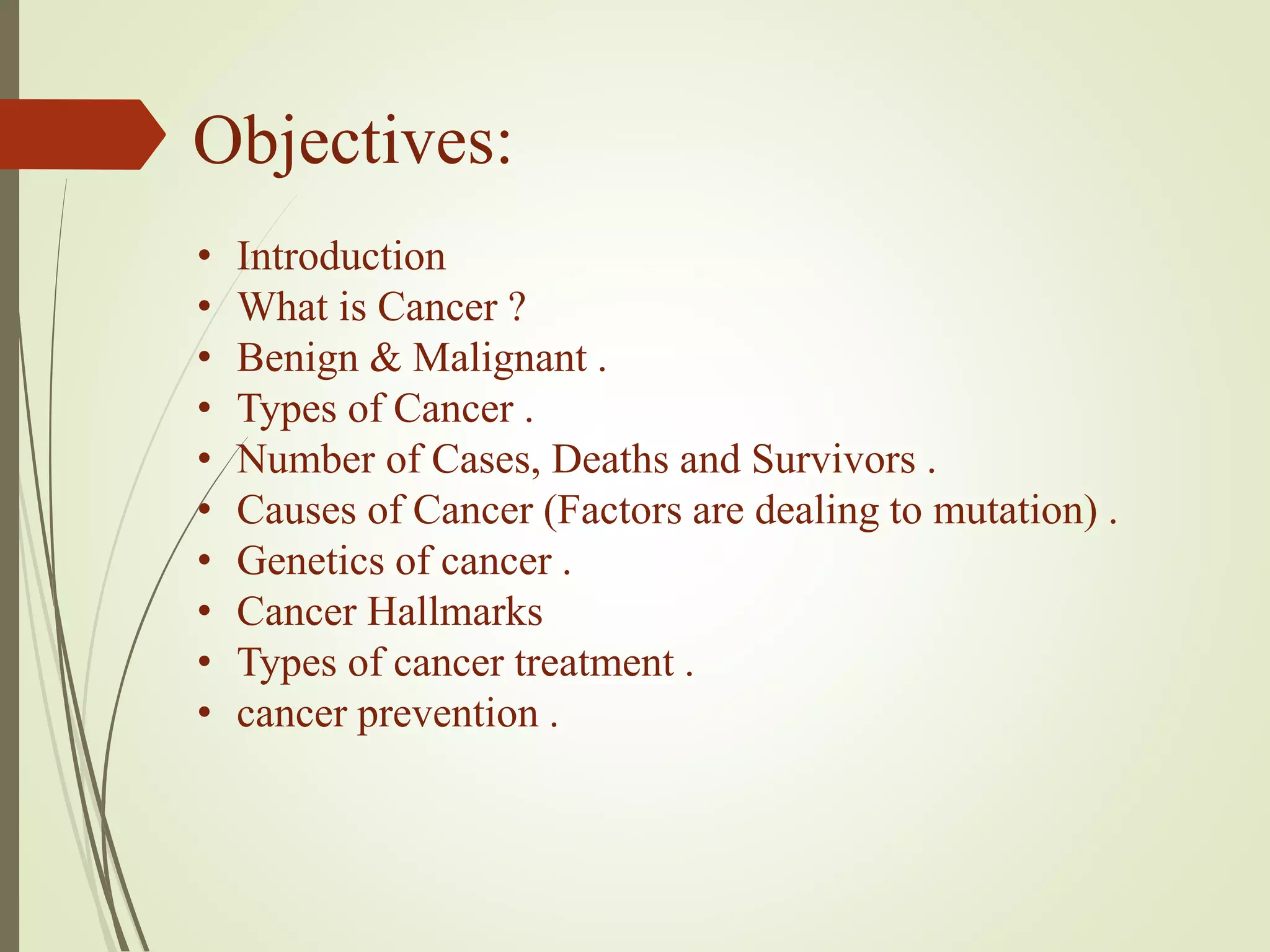 Objectives:
• Introduction
• What is Cancer ?
• Benign & Malignant .
• Types of Cancer .
• Number of Cases, Deaths and Survivors .
• Causes of Cancer (Factors are dealing to mutation) .
• Genetics of cancer .
• Cancer Hallmarks
• Types of cancer treatment .
• cancer prevention .
 