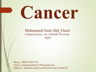 Cancer
Mohammed Sami Abd_Elaziz
College Science , Al_AZHAR University
Egypt
Phone : 00201157017514
Email : mohammedsamy1196@gmail.com
linked in : linkedin.com/in/mohammed-sami-2106a4125
 