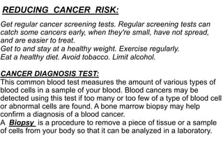 Get regular cancer screening tests. Regular screening tests can
catch some cancers early, when they're small, have not spread,
and are easier to treat.
Get to and stay at a healthy weight. Exercise regularly.
Eat a healthy diet. Avoid tobacco. Limit alcohol.
CANCER DIAGNOSIS TEST:
This common blood test measures the amount of various types of
blood cells in a sample of your blood. Blood cancers may be
detected using this test if too many or too few of a type of blood cell
or abnormal cells are found. A bone marrow biopsy may help
confirm a diagnosis of a blood cancer.
A Biopsy is a procedure to remove a piece of tissue or a sample
of cells from your body so that it can be analyzed in a laboratory.
REDUCING CANCER RISK:
 