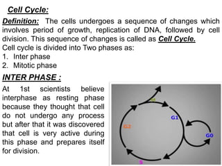 Cell Cycle:
Definition: The cells undergoes a sequence of changes which
involves period of growth, replication of DNA, followed by cell
division. This sequence of changes is called as Cell Cycle.
Cell cycle is divided into Two phases as:
1. Inter phase
2. Mitotic phase
INTER PHASE :
At 1st scientists believe
interphase as resting phase
because they thought that cell
do not undergo any process
but after that it was discovered
that cell is very active during
this phase and prepares itself
for division.
 
