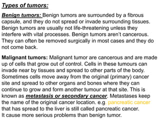 Types of tumors:
Malignant tumors: Malignant tumor are cancerous and are made
up of cells that grow out of control. Cells in these tumours can
invade near by tissues and spread to other parts of the body.
Sometimes cells move away from the original (primary) cancer
site and spread to other organs and bones where they can
continue to grow and form another tumour at that site. This is
known as metastasis or secondary cancer. Metastases keep
the name of the original cancer location. e.g. pancreatic cancer
that has spread to the liver is still called pancreatic cancer.
It cause more serious problems than benign tumor.
Benign tumors: Benign tumors are surrounded by a fibrous
capsule, and they do not spread or invade surrounding tissues.
Benign tumors are usually not life-threatening unless they
interfere with vital processes. Benign tumors aren’t cancerous.
They can often be removed surgically in most cases and they do
not come back.
 
