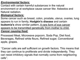 Environmental factors:
Contact with certain harmful substances in the natural
environment or at workplace cause cancer like Asbestos and
Natural radiation.
Biological factors:
Some cancer such as breast, colon, prostate, uterus, ovaries, lung
appears to run in family, Hodgkin's disease and certain
leukemia's show similar pattern, A rare form of eye cancer
appears to be transmitted genetically from mother to child.
Cancer causing food:
Processed Meat, Microwave popcorn, Soda Pop, Diet food,
Beverages, Refined white flours, Refined sugar, Conventional
apple, grapes.
‘’Cancer cells are self sufficient on growth factors. This means that
they can continue to proliferate and divide independently. They
can resist inhibitory signals that normally come from neighboring
cells’’.
 