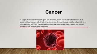Cancer
Is a type of disease where cells grow out of control, divide and invade other tissues. In a
person without cancer, cell división is under control. In most tissues, healthy cells divide in a
controlled way and copy themselves to créate new healthy cells. With cancer, this normal
process of cell división goes out control.
 