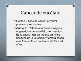 Cáncer de encéfalo
O Existen 2 tipos de cáncer cerebral,
primario y secundario.
O Primario: Refiere a tumores malignos
originados en el encéfalo o en nervios.
Es la causa líder de muerte en niños
después de la leucemia y tercera causa
mas frecuente en pacientes de 15 a 34
años.
 