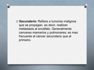 O Secundario: Refiere a tumores malignos
que se propagan, es decir, realizan
metástasis al encéfalo. Generalmente
canceres mamarios y pulmonares; es mas
frecuente el cáncer secundario que el
primario.
 