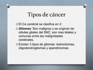 Tipos de cáncer
O El Ca cerebral se clasifica en 2:
O Gliomas: Son malignos y se originan de
células gliales del SNC; son mas letales y
comunes entre las malignidades
cerebrales.
O Existen 3 tipos de gliomas: Astrocitomas,
oligodendrogliomas y ependimomas.
 