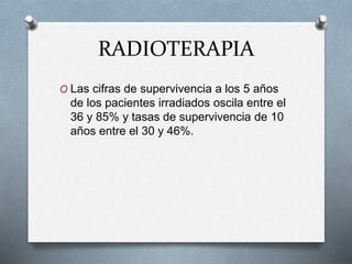 RADIOTERAPIA
O Las cifras de supervivencia a los 5 años
de los pacientes irradiados oscila entre el
36 y 85% y tasas de supervivencia de 10
años entre el 30 y 46%.
 