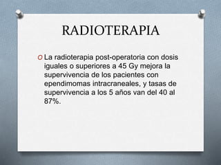 RADIOTERAPIA
O La radioterapia post-operatoria con dosis
iguales o superiores a 45 Gy mejora la
supervivencia de los pacientes con
ependimomas intracraneales, y tasas de
supervivencia a los 5 años van del 40 al
87%.
 