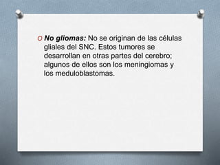 O No gliomas: No se originan de las células
gliales del SNC. Estos tumores se
desarrollan en otras partes del cerebro;
algunos de ellos son los meningiomas y
los meduloblastomas.
 