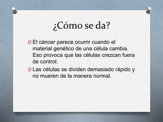 ¿Cómo se da?
O El cáncer parece ocurrir cuando el
material genético de una célula cambia.
Eso provoca que las células crezcan fuera
de control.
O Las células se dividen demasiado rápido y
no mueren de la manera normal.
 