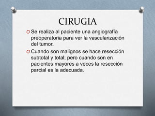 CIRUGIA
O Se realiza al paciente una angiografía
preoperatoria para ver la vascularización
del tumor.
O Cuando son malignos se hace resección
subtotal y total; pero cuando son en
pacientes mayores a veces la resección
parcial es la adecuada.
 