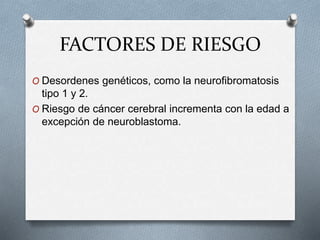 FACTORES DE RIESGO
O Desordenes genéticos, como la neurofibromatosis
tipo 1 y 2.
O Riesgo de cáncer cerebral incrementa con la edad a
excepción de neuroblastoma.
 