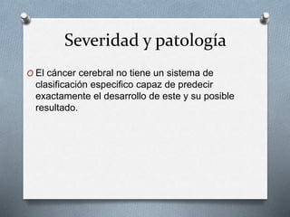 Severidad y patología
O El cáncer cerebral no tiene un sistema de
clasificación especifico capaz de predecir
exactamente el desarrollo de este y su posible
resultado.
 