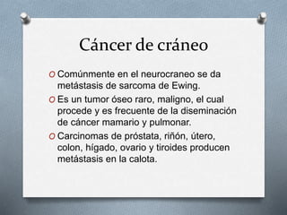 Cáncer de cráneo
O Comúnmente en el neurocraneo se da
metástasis de sarcoma de Ewing.
O Es un tumor óseo raro, maligno, el cual
procede y es frecuente de la diseminación
de cáncer mamario y pulmonar.
O Carcinomas de próstata, riñón, útero,
colon, hígado, ovario y tiroides producen
metástasis en la calota.
 