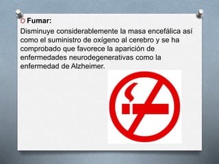O Fumar:
Disminuye considerablemente la masa encefálica así
como el suministro de oxígeno al cerebro y se ha
comprobado que favorece la aparición de
enfermedades neurodegenerativas como la
enfermedad de Alzheimer.
 