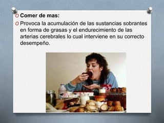 O Comer de mas:
O Provoca la acumulación de las sustancias sobrantes
en forma de grasas y el endurecimiento de las
arterias cerebrales lo cual interviene en su correcto
desempeño.
 