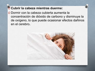 O Cubrir la cabeza mientras duerme:
O Dormir con la cabeza cubierta aumenta la
concentración de dióxido de carbono y disminuye la
de oxígeno, lo que puede ocasionar efectos dañinos
en el cerebro.
 