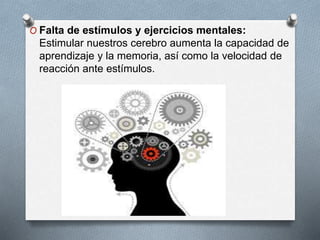 O Falta de estímulos y ejercicios mentales:
Estimular nuestros cerebro aumenta la capacidad de
aprendizaje y la memoria, así como la velocidad de
reacción ante estímulos.
 