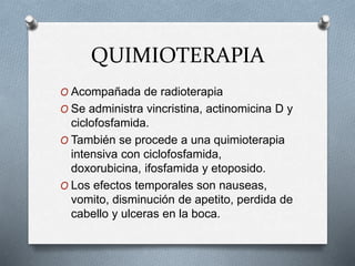 QUIMIOTERAPIA
O Acompañada de radioterapia
O Se administra vincristina, actinomicina D y
ciclofosfamida.
O También se procede a una quimioterapia
intensiva con ciclofosfamida,
doxorubicina, ifosfamida y etoposido.
O Los efectos temporales son nauseas,
vomito, disminución de apetito, perdida de
cabello y ulceras en la boca.
 