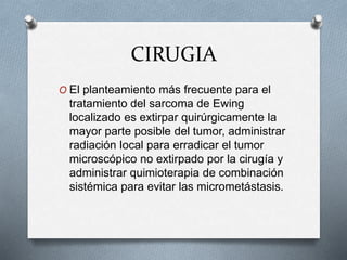 CIRUGIA
O El planteamiento más frecuente para el
tratamiento del sarcoma de Ewing
localizado es extirpar quirúrgicamente la
mayor parte posible del tumor, administrar
radiación local para erradicar el tumor
microscópico no extirpado por la cirugía y
administrar quimioterapia de combinación
sistémica para evitar las micrometástasis.
 