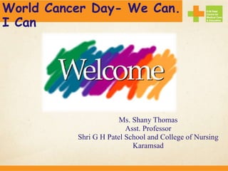 Ms. Shany Thomas
Asst. Professor
Shri G H Patel School and College of Nursing
Karamsad
World Cancer Day- We Can.
I Can
 