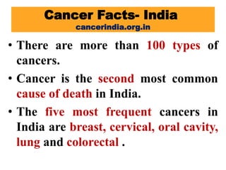 Cancer Facts- India
cancerindia.org.in
• There are more than 100 types of
cancers.
• Cancer is the second most common
cause of death in India.
• The five most frequent cancers in
India are breast, cervical, oral cavity,
lung and colorectal .
 