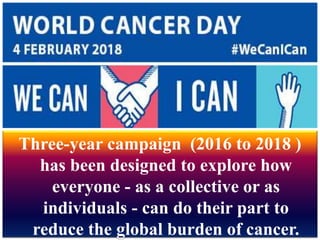 Three-year campaign (2016 to 2018 )
has been designed to explore how
everyone - as a collective or as
individuals - can do their part to
reduce the global burden of cancer.
 
