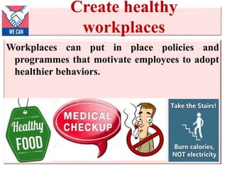 Create healthy
workplaces
Workplaces can put in place policies and
programmes that motivate employees to adopt
healthier behaviors.
 