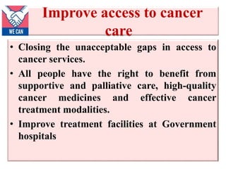 Improve access to cancer
care
• Closing the unacceptable gaps in access to
cancer services.
• All people have the right to benefit from
supportive and palliative care, high-quality
cancer medicines and effective cancer
treatment modalities.
• Improve treatment facilities at Government
hospitals
 