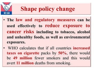 Shape policy change
• The law and regulatory measures can be
used effectively to reduce exposure to
cancer risks including to tobacco, alcohol
and unhealthy foods, as well as environmental
exposures.
• WHO calculates that if all countries increased
taxes on cigarette packs by 50%, there would
be 49 million fewer smokers and this would
avert 11 million deaths from smoking.
 