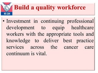 Build a quality workforce
• Investment in continuing professional
development to equip healthcare
workers with the appropriate tools and
knowledge to deliver best practice
services across the cancer care
continuum is vital.
 