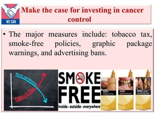 Make the case for investing in cancer
control
• The major measures include: tobacco tax,
smoke-free policies, graphic package
warnings, and advertising bans.
 
