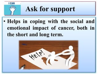Ask for support
• Helps in coping with the social and
emotional impact of cancer, both in
the short and long term.
 