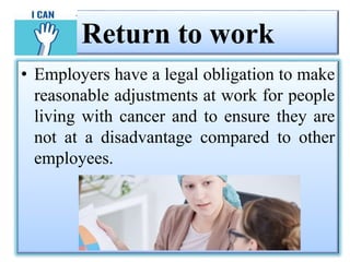 Return to work
• Employers have a legal obligation to make
reasonable adjustments at work for people
living with cancer and to ensure they are
not at a disadvantage compared to other
employees.
 