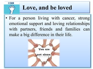 Love, and be loved
• For a person living with cancer, strong
emotional support and loving relationships
with partners, friends and families can
make a big difference in their life.
 